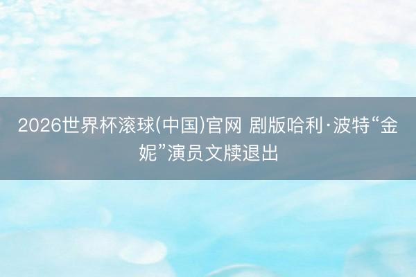 2026世界杯滚球(中国)官网 剧版哈利·波特“金妮”演员文牍退出