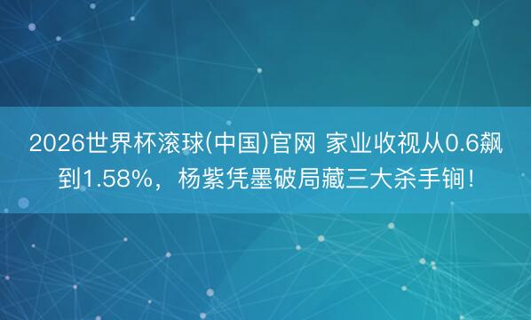 2026世界杯滚球(中国)官网 家业收视从0.6飙到1.58%，杨紫凭墨破局藏三大杀手锏！