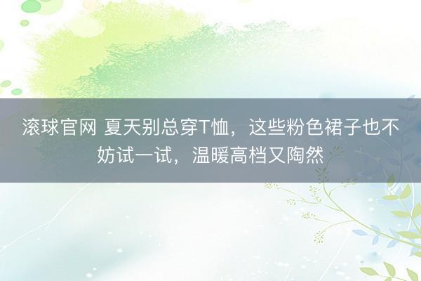 滚球官网 夏天别总穿T恤，这些粉色裙子也不妨试一试，温暖高档又陶然