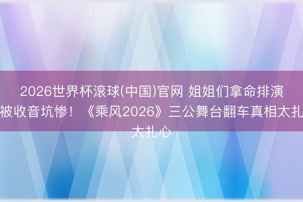 2026世界杯滚球(中国)官网 姐姐们拿命排演却被收音坑惨！《乘风2026》三公舞台翻车真相太扎心