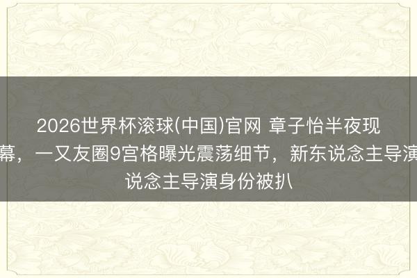 2026世界杯滚球(中国)官网 章子怡半夜现身话剧谢幕，一又友圈9宫格曝光震荡细节，新东说念主导演身份被扒