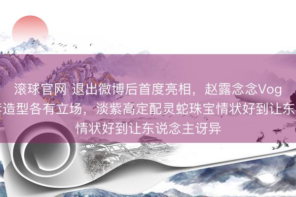 滚球官网 退出微博后首度亮相，赵露念念Vogue盛典三套造型各有立场，淡紫高定配灵蛇珠宝情状好到让东说念主讶异