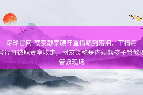 滚球官网 蔡爱静素颜开直播唱到落泪，下播后账号径直被职责室收走，网友笑称是内娱熊孩子管教现场