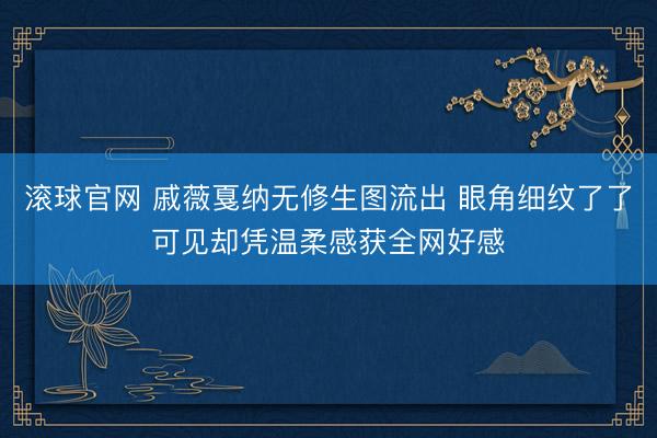 滚球官网 戚薇戛纳无修生图流出 眼角细纹了了可见却凭温柔感获全网好感