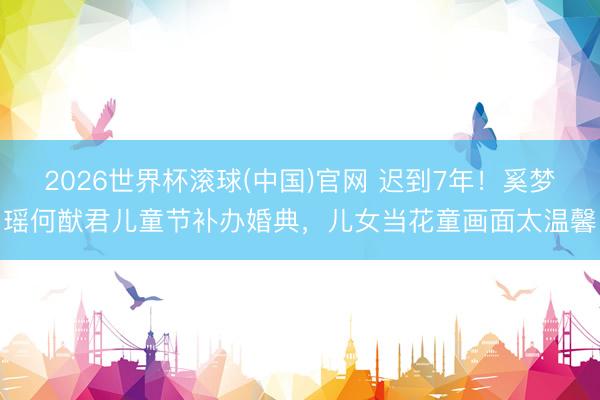 2026世界杯滚球(中国)官网 迟到7年！奚梦瑶何猷君儿童节补办婚典，儿女当花童画面太温馨