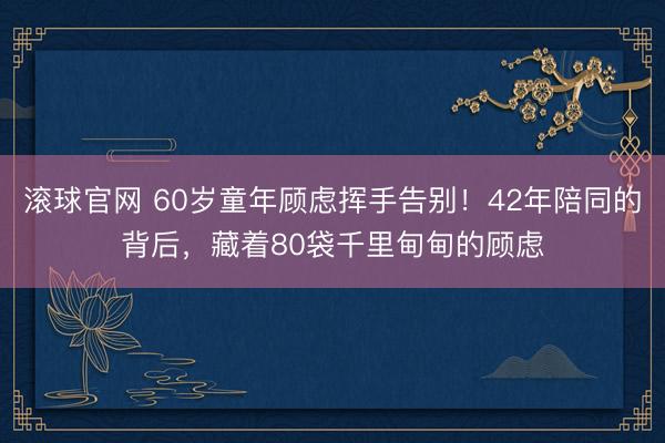 滚球官网 60岁童年顾虑挥手告别！42年陪同的背后，藏着80袋千里甸甸的顾虑