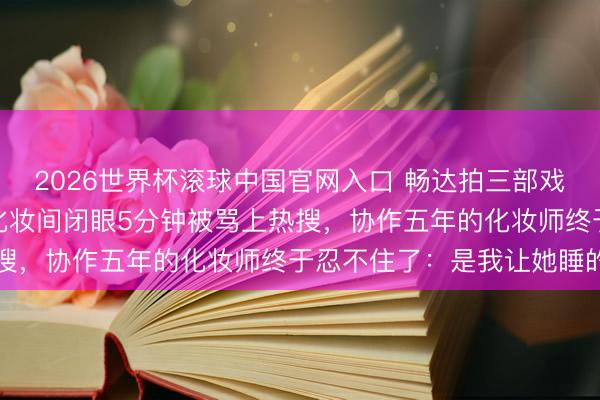 2026世界杯滚球中国官网入口 畅达拍三部戏险些没合眼,陈王人灵化妆间闭眼5分钟被骂上热搜,协作五年的化妆师终于忍不住了:是我让她睡的