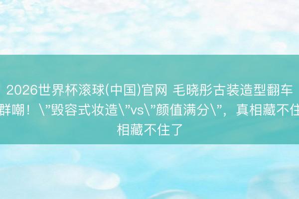 2026世界杯滚球(中国)官网 毛晓彤古装造型翻车被群嘲!