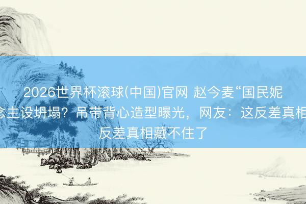 2026世界杯滚球(中国)官网 赵今麦“国民妮儿”东说念主设坍塌?吊带背心造型曝光,网友:这反差真相藏不住了