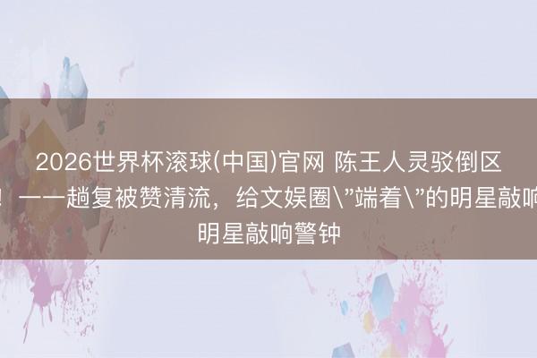 2026世界杯滚球(中国)官网 陈王人灵驳倒区火了!一一趟复被赞清流,给文娱圈
