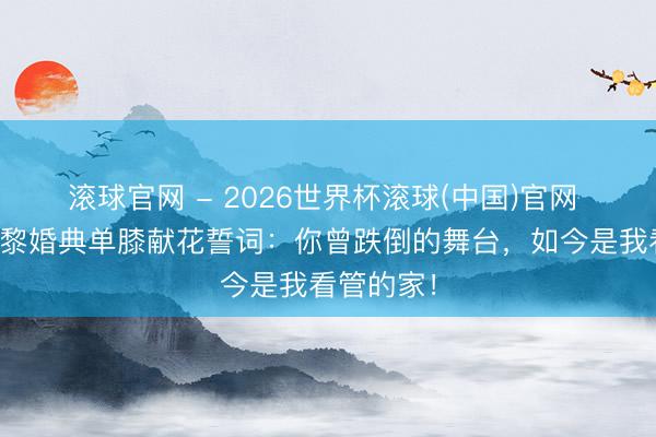 滚球官网 - 2026世界杯滚球(中国)官网 何猷君巴黎婚典单膝献花誓词：你曾跌倒的舞台，如今是我看管的家！