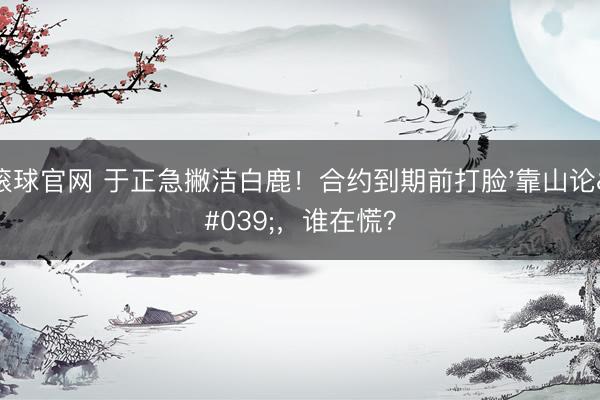 滚球官网 于正急撇洁白鹿！合约到期前打脸'靠山论'，谁在慌？