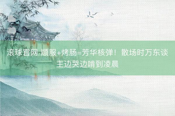 滚球官网 顺服+烤肠=芳华核弹！散场时万东谈主边哭边啃到凌晨