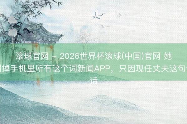滚球官网 - 2026世界杯滚球(中国)官网 她删掉手机里所有这个词新闻APP，只因现任丈夫这句话