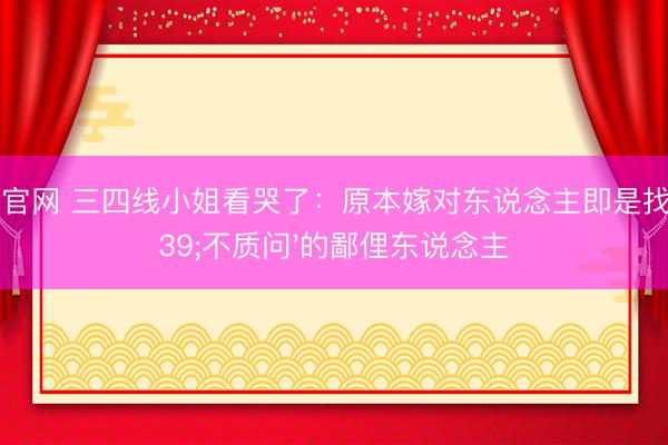 滚球官网 三四线小姐看哭了：原本嫁对东说念主即是找'不质问'的鄙俚东说念主