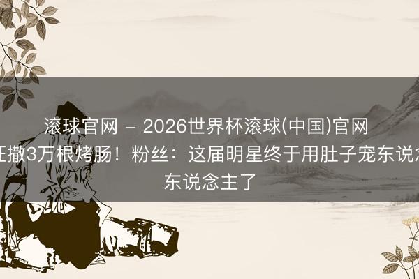 滚球官网 - 2026世界杯滚球(中国)官网 徐良狂撒3万根烤肠！粉丝：这届明星终于用肚子宠东说念主了