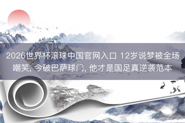 2026世界杯滚球中国官网入口 12岁说梦被全场嘲笑， 今破巴萨球门， 他才是国足真逆袭范本