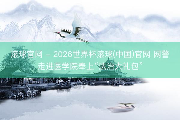 滚球官网 - 2026世界杯滚球(中国)官网 网警走进医学院奉上“法治大礼包”
