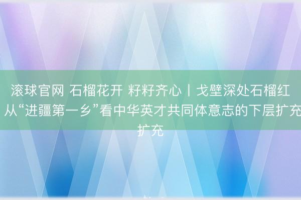 滚球官网 石榴花开 籽籽齐心丨戈壁深处石榴红 从“进疆第一乡”看中华英才共同体意志的下层扩充