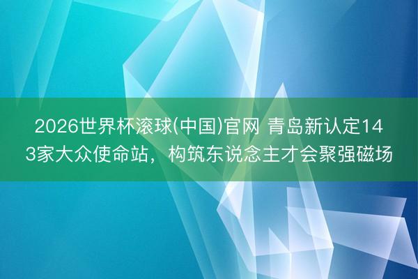 2026世界杯滚球(中国)官网 青岛新认定143家大众使命站，构筑东说念主才会聚强磁场
