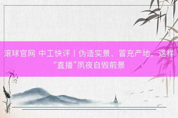 滚球官网 中工快评丨伪造实景、冒充产地，这样“直播”夙夜自毁前景