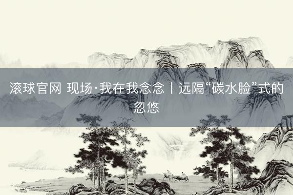 滚球官网 现场·我在我念念丨远隔“碳水脸”式的忽悠
