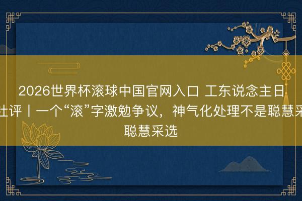 2026世界杯滚球中国官网入口 工东说念主日报社评丨一个“滚”字激勉争议，神气化处理不是聪慧采选
