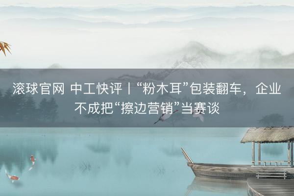 滚球官网 中工快评丨“粉木耳”包装翻车，企业不成把“擦边营销”当赛谈