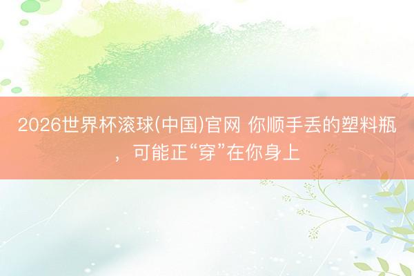 2026世界杯滚球(中国)官网 你顺手丢的塑料瓶，可能正“穿”在你身上