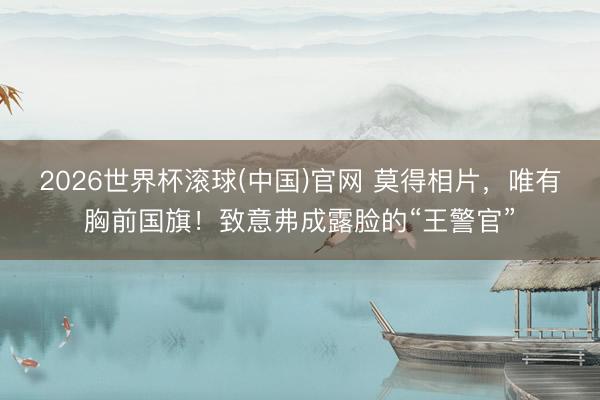 2026世界杯滚球(中国)官网 莫得相片，唯有胸前国旗！致意弗成露脸的“王警官”