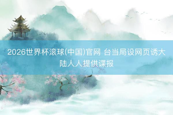 2026世界杯滚球(中国)官网 台当局设网页诱大陆人人提供谍报