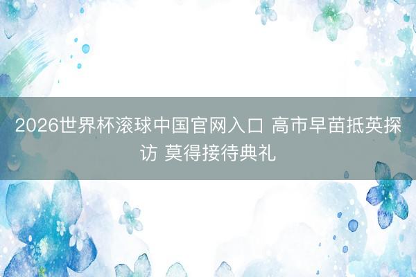2026世界杯滚球中国官网入口 高市早苗抵英探访 莫得接待典礼