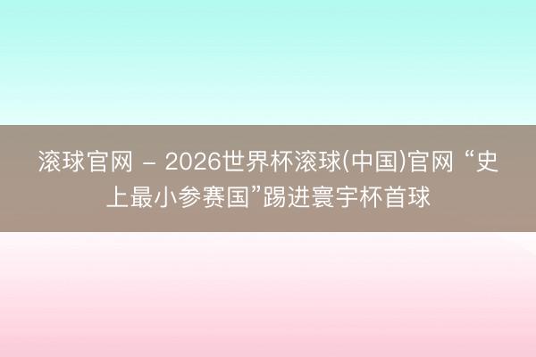 滚球官网 - 2026世界杯滚球(中国)官网 “史上最小参赛国”踢进寰宇杯首球