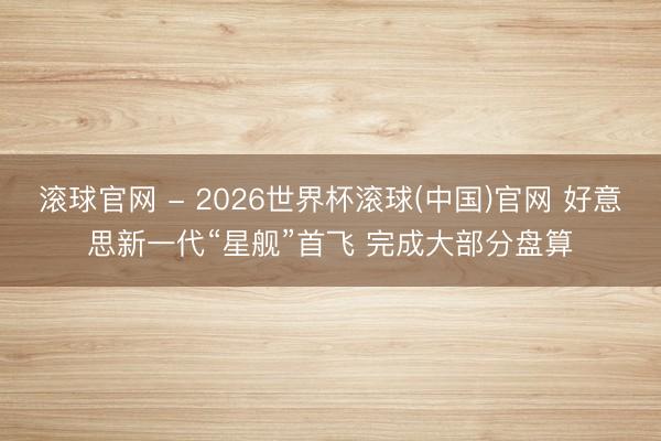 滚球官网 - 2026世界杯滚球(中国)官网 好意思新一代“星舰”首飞 完成大部分盘算