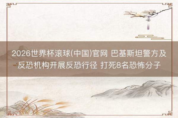 2026世界杯滚球(中国)官网 巴基斯坦警方及反恐机构开展反恐行径 打死8名恐怖分子