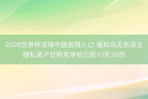 2026世界杯滚球中国官网入口 俄称乌无东谈主隐私紧卢甘斯克学校已致10死38伤
