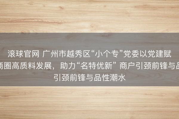 滚球官网 广州市越秀区“小个专”党委以党建赋能流花商圈高质料发展，助力“名特优新” 商户引颈前锋与品性潮水