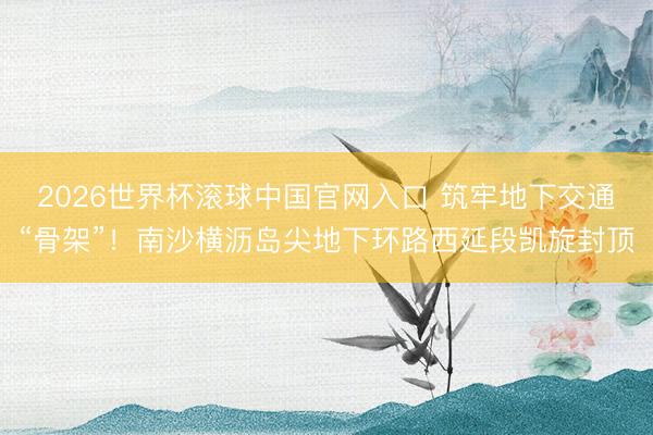 2026世界杯滚球中国官网入口 筑牢地下交通“骨架”！南沙横沥岛尖地下环路西延段凯旋封顶