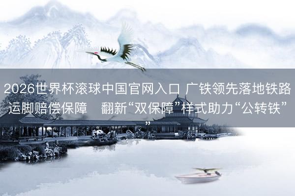 2026世界杯滚球中国官网入口 广铁领先落地铁路运脚赔偿保障   翻新“双保障”样式助力“公转铁”