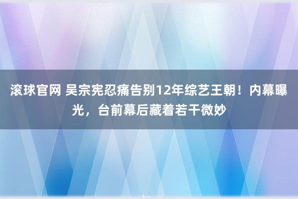 滚球官网 吴宗宪忍痛告别12年综艺王朝！内幕曝光，台前幕后藏着若干微妙
