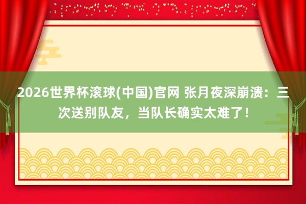 2026世界杯滚球(中国)官网 张月夜深崩溃：三次送别队友，当队长确实太难了！