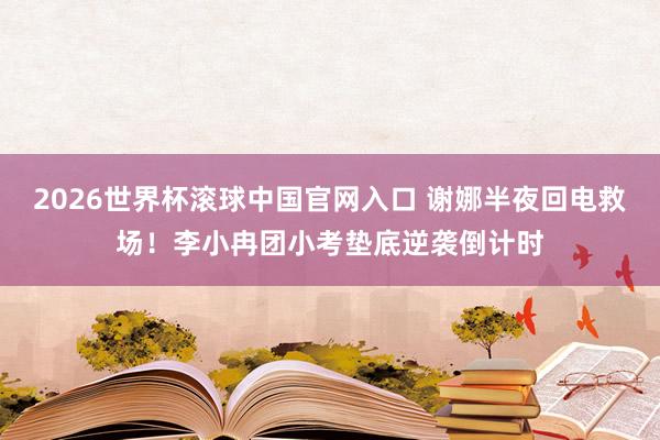 2026世界杯滚球中国官网入口 谢娜半夜回电救场！李小冉团小考垫底逆袭倒计时