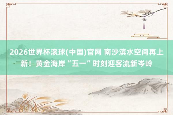 2026世界杯滚球(中国)官网 南沙滨水空间再上新！黄金海岸“五一”时刻迎客流新岑岭