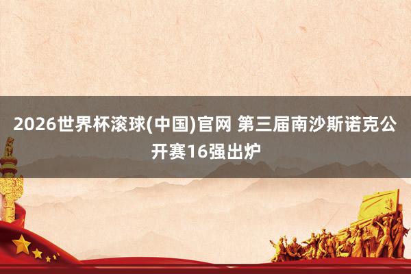 2026世界杯滚球(中国)官网 第三届南沙斯诺克公开赛16强出炉