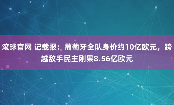 滚球官网 记载报：葡萄牙全队身价约10亿欧元，跨越敌手民主刚果8.56亿欧元