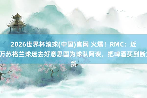 2026世界杯滚球(中国)官网 火爆！RMC：近3万苏格兰球迷去好意思国为球队阿谀，把啤酒买到断货