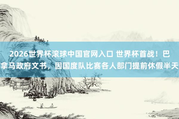 2026世界杯滚球中国官网入口 世界杯首战！巴拿马政府文书，因国度队比赛各人部门提前休假半天