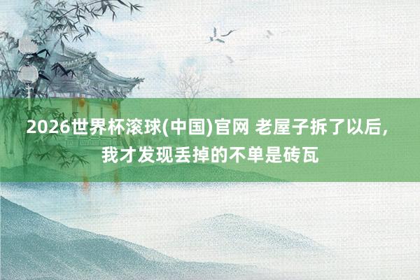 2026世界杯滚球(中国)官网 老屋子拆了以后, 我才发现丢掉的不单是砖瓦