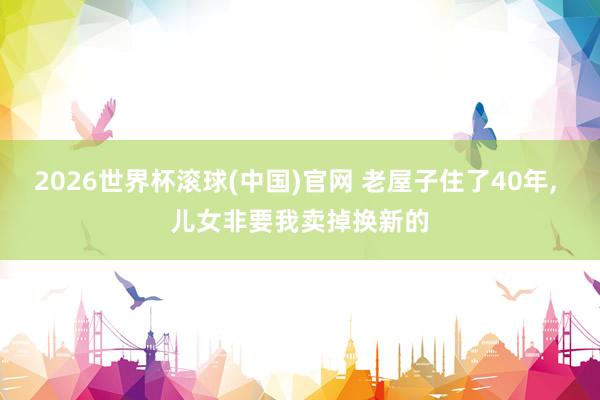2026世界杯滚球(中国)官网 老屋子住了40年， 儿女非要我卖掉换新的