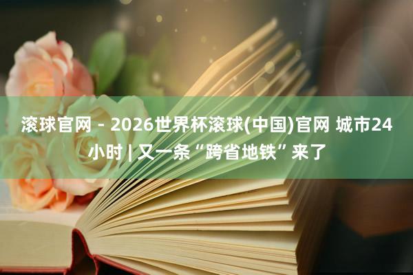 滚球官网 - 2026世界杯滚球(中国)官网 城市24小时 | 又一条“跨省地铁”来了